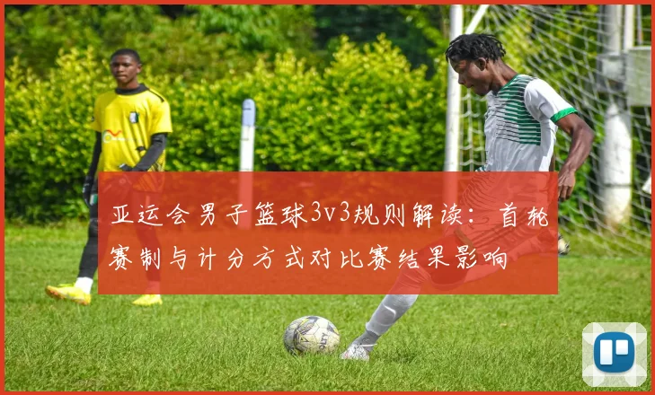 亚运会男子篮球3v3规则解读：首轮赛制与计分方式对比赛结果影响