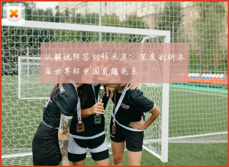 从解说阵容到4K画质：深度剖析本届世界杯中国直播亮点