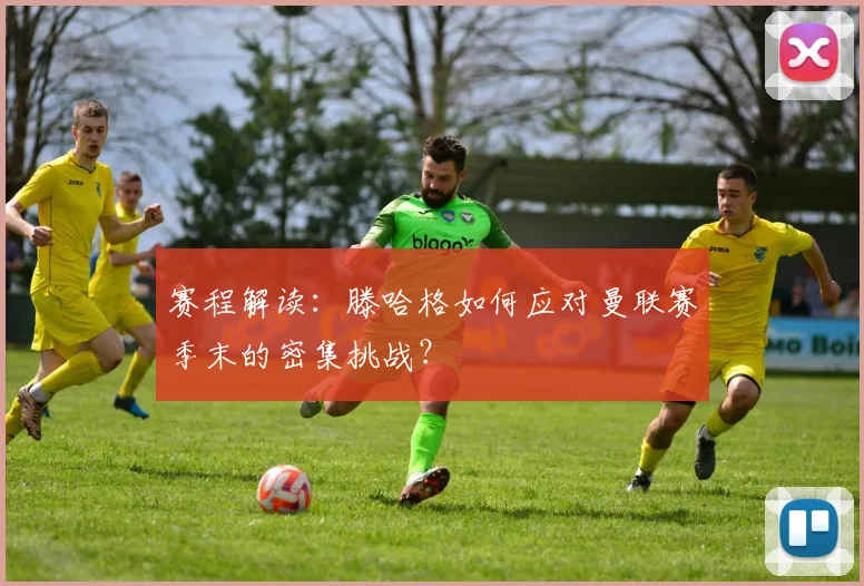 赛程解读：滕哈格如何应对曼联赛季末的密集挑战？