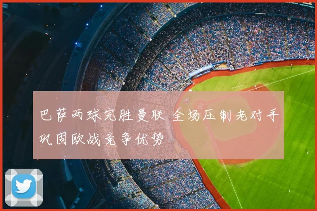 巴萨两球完胜曼联 全场压制老对手巩固欧战竞争优势