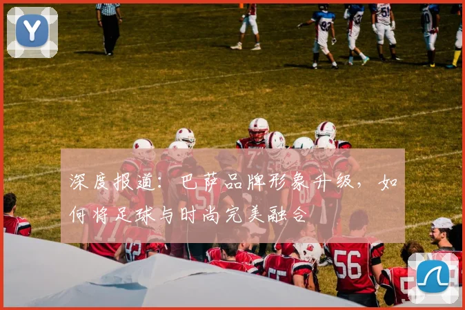 深度报道：巴萨品牌形象升级，如何将足球与时尚完美融合