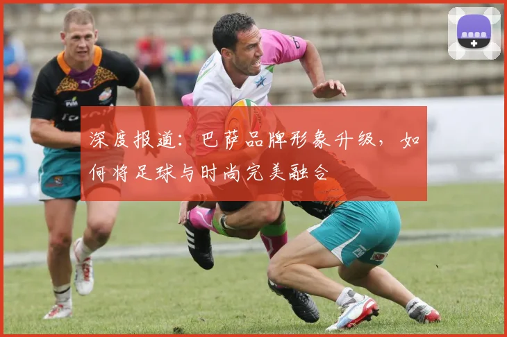 深度报道：巴萨品牌形象升级，如何将足球与时尚完美融合