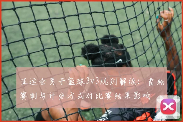 亚运会男子篮球3v3规则解读：首轮赛制与计分方式对比赛结果影响