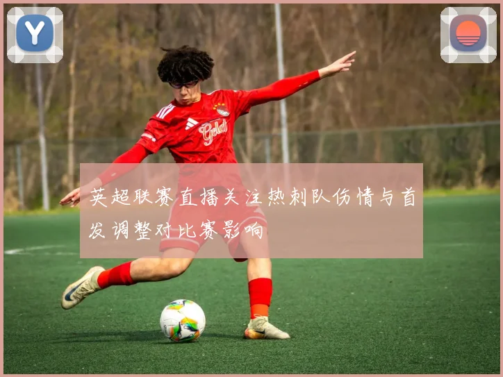 英超联赛直播关注热刺队伤情与首发调整对比赛影响