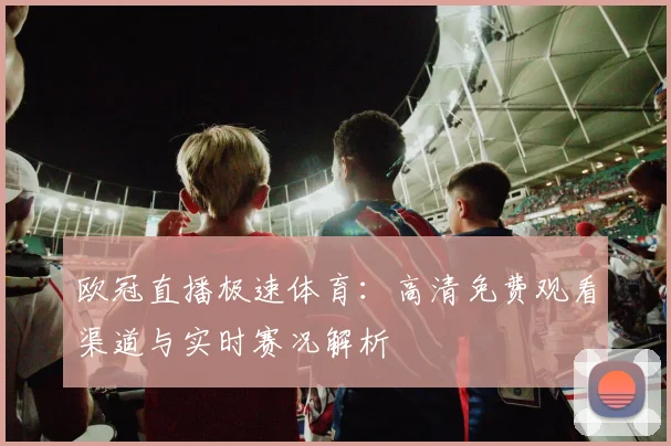 欧冠直播极速体育：高清免费观看渠道与实时赛况解析