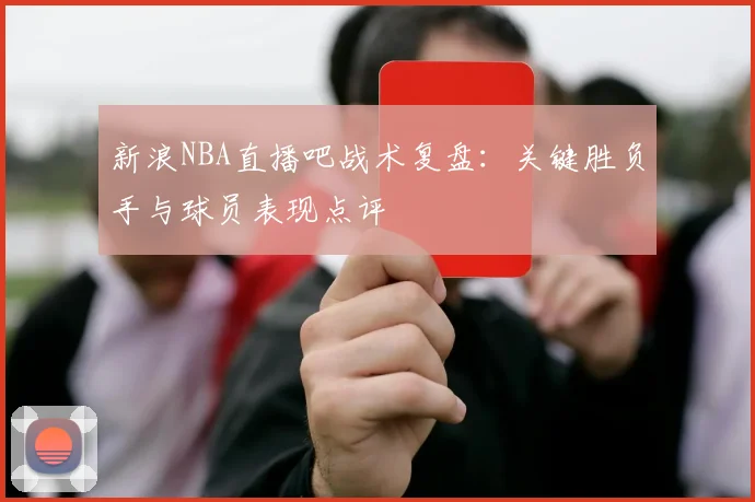 新浪NBA直播吧战术复盘：关键胜负手与球员表现点评