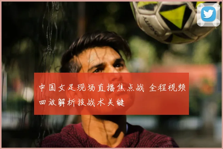 中国女足现场直播焦点战 全程视频回放解析技战术关键
