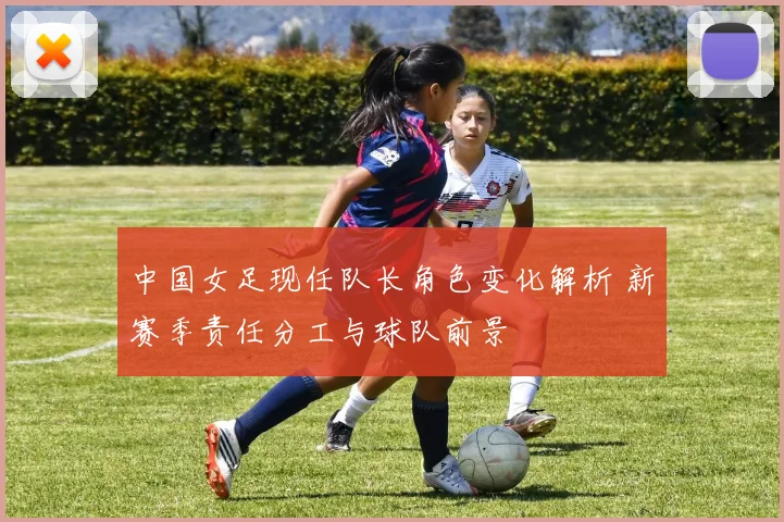 中国女足现任队长角色变化解析 新赛季责任分工与球队前景