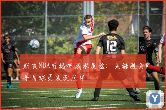 新浪NBA直播吧战术复盘：关键胜负手与球员表现点评