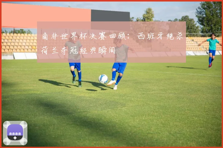 南非世界杯决赛回顾：西班牙绝杀荷兰夺冠经典瞬间